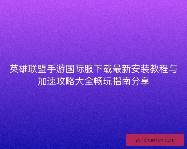 英雄联盟手游国际服下载最新安装教程与加速攻略大全畅玩指南分享