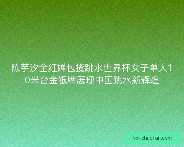 陈芋汐全红婵包揽跳水世界杯女子单人10米台金银牌展现中国跳水新辉煌