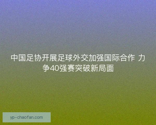 中国足协开展足球外交加强国际合作 力争40强赛突破新局面