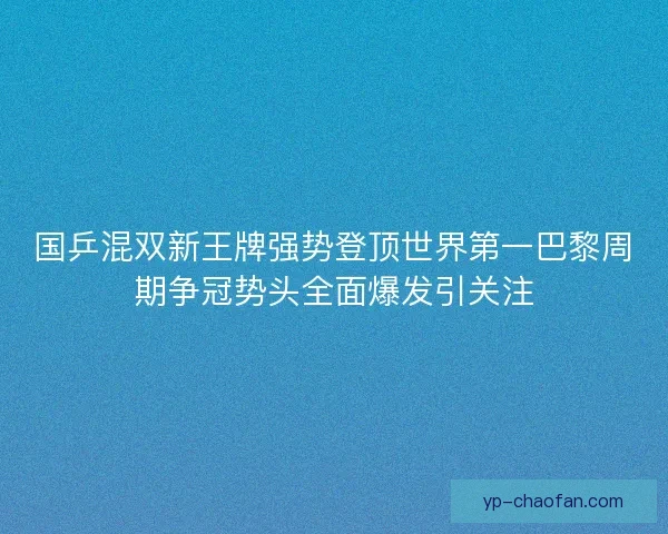 国乒混双新王牌强势登顶世界第一巴黎周期争冠势头全面爆发引关注