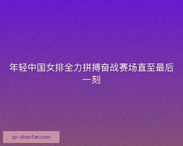 年轻中国女排全力拼搏奋战赛场直至最后一刻