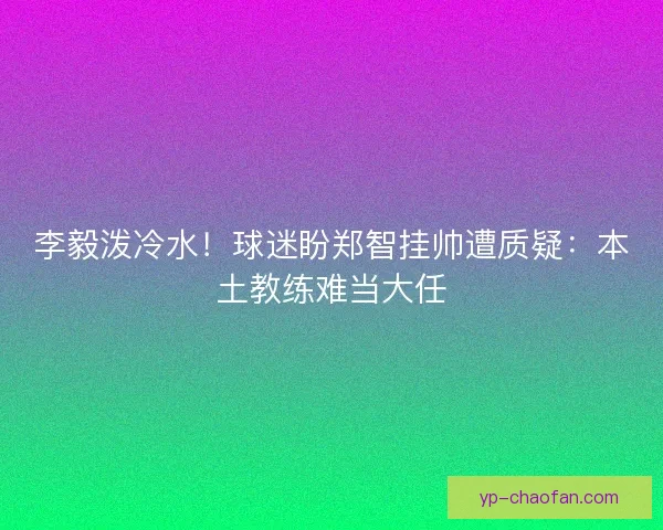 李毅泼冷水！球迷盼郑智挂帅遭质疑：本土教练难当大任