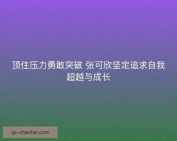 顶住压力勇敢突破 张可欣坚定追求自我超越与成长